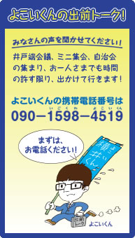 よこいくんの出前トーク!みなさんの声を聞かせてください!井戸端会議、ミニ集会、自治会の集まり、お一人さまでも時間の許す限り、出かけて行きます!よこいくんの携帯電話番号は090-1598-4519(いごくわよこいくん)まずは、お電話ください!