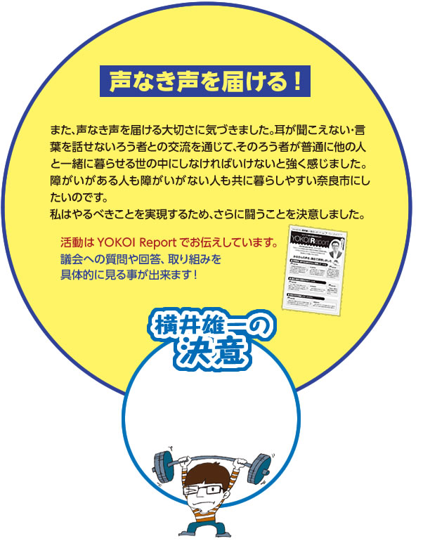 【声なき声を届ける！】また､声なき声を届ける大切さに気づきました｡耳が聞こえない･言葉を話せないろう者との交流を通じて､そのろう者が普通に他の人と一緒に暮らせる世の中にしなければいけないと強く感じました｡障がいがある人も障がいがない人も共に暮らしやすい奈良市にしたいのです｡私はやるべきことを実現するため､さらに闘うことを決意しました｡活動はYOKOI Reportでお伝えしています。
議会への質問や回答、取り組みを具体的に見る事が出来ます！