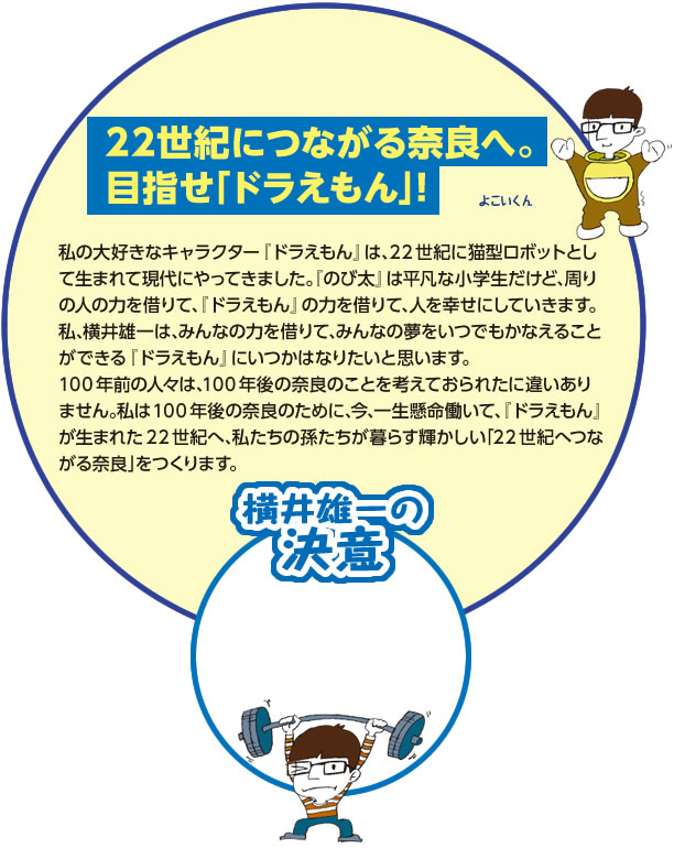 【22世紀につながる奈良へ。目指せ「ドラえもん」！】私の大好きなキャラクター『ドラえもん』は､22世紀に猫型ロボットとして生まれて現代にやってきました｡『のび太』は平凡な小学生だけど､周りの人の力を借りて､『ドラえもん』の力を借りて､人を幸せにしていきます｡
私､横井雄一は､みんなの力を借りて､みんなの夢をいつでもかなえることができる『ドラえもん』にいつかはなりたいと思います｡
100年前の人々は､100年後の奈良のことを考えておられたに違いありません｡私は100年後の奈良のために､今､一生懸命働いて､『ドラえもん』が生まれた22世紀へ､私たちの孫たちが暮らす輝かしい｢22世紀へつながる奈良｣をつくります｡