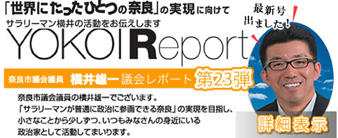 サラリーマン横井の活動をお伝えします YOKOI Report 奈良市議会議員 横井雄一議会レポート第23弾 取り組みの成果が出てきました！11年目活動中です！　奈良市議会議員の横井雄一でございます。「サラリーマンが普通に政治に参画できる奈良」の実現を目指し、小さなことから少しずつ、いつもみなさんの身近にいる政治家として活動してまいります。詳細表示