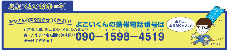 よこいくんの出前トーク!みなさんの声を聞かせてください!井戸端会議、ミニ集会、自治会の集まり、お一人さまでも時間の許す限り、出かけて行きます!よこいくんの携帯電話番号は090-1598-4519(いごくわよこいくん) まずは、お電話ください!
