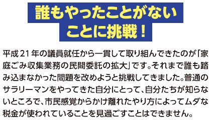【誰もやったことがないことに挑戦！】平成21年の議員就任から一貫して取り組んできたのが｢家庭ごみ収集業務の民間委託の拡大｣です｡それまで誰も踏み込まなかった問題を改めようと挑戦してきました｡普通のサラリーマンをやってきた自分にとって､自分たちが知らないところで､市民感覚からかけ離れたやり方によってムダな税金が使われていることを見過ごすことはできません｡