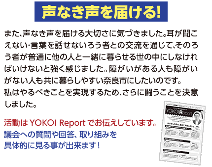 【声なき声を届ける！】また､声なき声を届ける大切さに気づきました｡耳が聞こえない･言葉を話せないろう者との交流を通じて､そのろう者が普通に他の人と一緒に暮らせる世の中にしなければいけないと強く感じました｡障がいがある人も障がいがない人も共に暮らしやすい奈良市にしたいのです｡私はやるべきことを実現するため､さらに闘うことを決意しました｡活動はYOKOI Reportでお伝えしています。
議会への質問や回答、取り組みを具体的に見る事が出来ます！