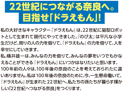 【22世紀につながる奈良へ。目指せ「ドラえもん」！】私の大好きなキャラクター『ドラえもん』は､22世紀に猫型ロボットとして生まれて現代にやってきました｡『のび太』は平凡な小学生だけど､周りの人の力を借りて､『ドラえもん』の力を借りて､人を幸せにしていきます｡
私､横井雄一は､みんなの力を借りて､みんなの夢をいつでもかなえることができる『ドラえもん』にいつかはなりたいと思います｡
100年前の人々は､100年後の奈良のことを考えておられたに違いありません｡私は100年後の奈良のために､今､一生懸命働いて､『ドラえもん』が生まれた22世紀へ､私たちの孫たちが暮らす輝かしい｢22世紀へつながる奈良｣をつくります｡