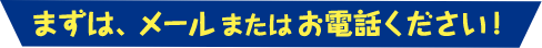 まずはメールまたはお電話ください！